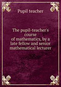 The pupil-teacher's course of mathematics, by a late fellow and senior mathematical lecturer