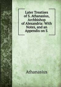 Later Treatises of S. Athanasius, Archbishop of Alexandria: With Notes, and an Appendix on S .