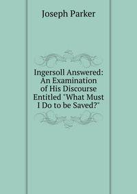 Ingersoll Answered: An Examination of His Discourse Entitled "What Must I Do to be Saved?"