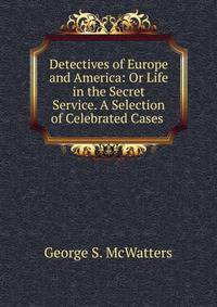 Detectives of Europe and America: Or Life in the Secret Service. A Selection of Celebrated Cases .