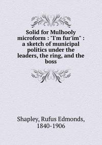 Solid for Mulhooly microform : "I'm fur'im" : a sketch of municipal politics under the leaders, the ring, and the boss