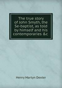 The true story of John Smyth, the Se-baptist, as told by himself and his contemporaries &amp;c .