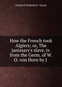 How the French took Algiers; or, The janissary's slave, tr. from the Germ. of W.O. von Horn by J .