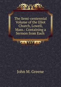 The Semi-centennial Volume of the Eliot Church, Lowell, Mass.: Containing a Sermon from Each .