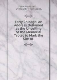 Early Chicago: An Address Delivered at the Unveiling of the Memorial Tablet to Mark the Site of .