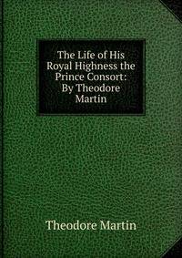 The Life of His Royal Highness the Prince Consort: By Theodore Martin