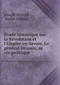?tude historique sur la R?volution et l'Empire en Savoie. Le g?n?ral Dessaix, sa vie politique .