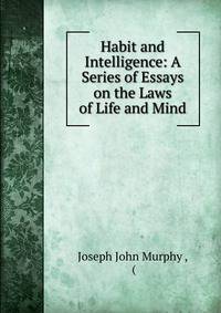 Habit and Intelligence: A Series of Essays on the Laws of Life and Mind