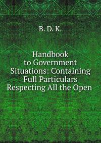 Handbook to Government Situations: Containing Full Particulars Respecting All the Open .