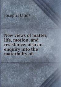 New views of matter, life, motion, and resistance: also an enquiry into the materiality of .