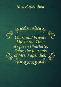 Court and Private Life in the Time of Queen Charlotte: Being the Journals of Mrs. Papendiek .