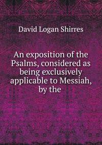 An exposition of the Psalms, considered as being exclusively applicable to Messiah, by the .