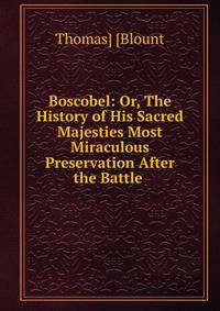 Boscobel: Or, The History of His Sacred Majesties Most Miraculous Preservation After the Battle .
