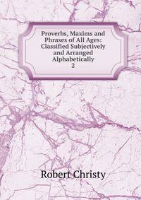 Proverbs, Maxims and Phrases of All Ages: Classified Subjectively and Arranged Alphabetically. 2