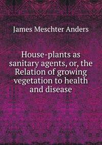 House-plants as sanitary agents, or, the Relation of growing vegetation to health and disease