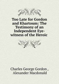 Too Late for Gordon and Khartoum: The Testimony of an Independent Eye-witness of the Heroic .