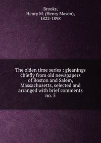 The olden time series : gleanings chiefly from old newspapers of Boston and Salem, Massachusetts, selected and arranged with brief comments. no. 5
