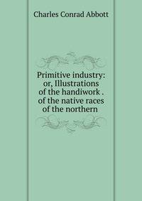 Primitive industry: or, Illustrations of the handiwork . of the native races of the northern .
