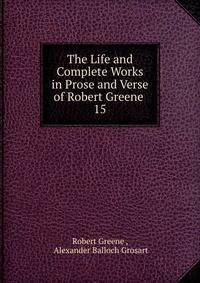 The Life and Complete Works in Prose and Verse of Robert Greene .. 15