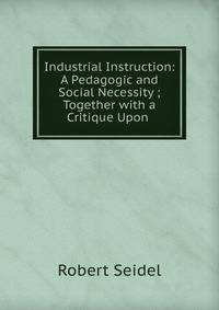 Industrial Instruction: A Pedagogic and Social Necessity ; Together with a Critique Upon .