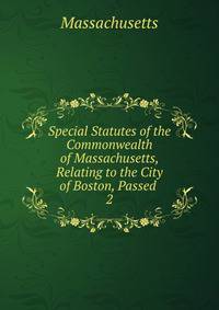Special Statutes of the Commonwealth of Massachusetts, Relating to the City of Boston, Passed .. 2