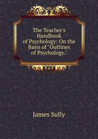 The Teacher's Handbook of Psychology: On the Basis of "Outlines of Psychology."