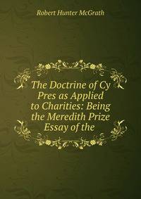 The Doctrine of Cy Pres as Applied to Charities: Being the Meredith Prize Essay of the .