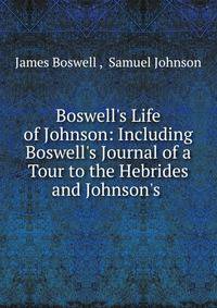 Boswell's Life of Johnson: Including Boswell's Journal of a Tour to the Hebrides and Johnson's .