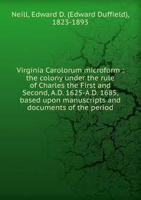 Virginia Carolorum microform : the colony under the rule of Charles the First and Second, A.D. 1625-A.D. 1685, based upon manuscripts and documents of the period