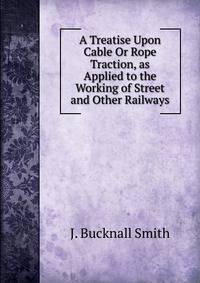 A Treatise Upon Cable Or Rope Traction, as Applied to the Working of Street and Other Railways