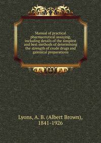 Manual of practical pharmaceutical assaying, including details of the simplest and best methods of determining the strength of crude drugs and galenical preparations