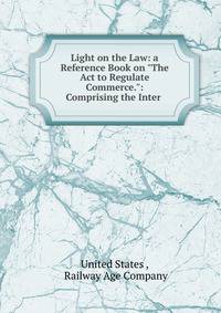 Light on the Law: a Reference Book on "The Act to Regulate Commerce.": Comprising the Inter .