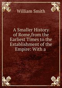 A Smaller History of Rome,from the Earliest Times to the Establishment of the Empire: With a .