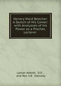 Henery Ward Beecher: A Sketch of His Career: with Analysses of his Power as a Precher, Lecterer .