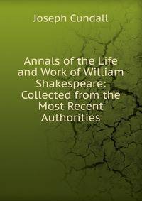 Annals of the Life and Work of William Shakespeare: Collected from the Most Recent Authorities.