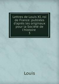 Lettres de Louis XI, roi de France: publi?es d'apr?s les originaux pour la Soci?t? de l'histoire .