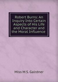 Robert Burns: An Inquiry Into Certain Aspects of His Life and Character and the Moral Influence .