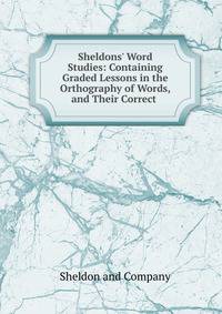 Sheldons' Word Studies: Containing Graded Lessons in the Orthography of Words, and Their Correct .
