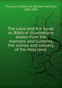The Land and the Book; or, Biblical illustrations drawn from the manners and customs, the scenes and scenery, of the Holy land