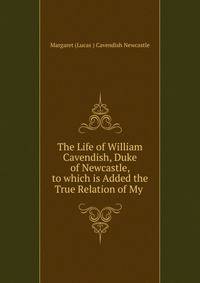 The Life of William Cavendish, Duke of Newcastle, to which is Added the True Relation of My .
