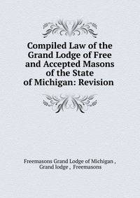 Compiled Law of the Grand Lodge of Free and Accepted Masons of the State of Michigan: Revision .