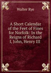 A Short Calendar of the Feet of Fines for Norfolk: In the Reigns of Richard I, John, Henry III .