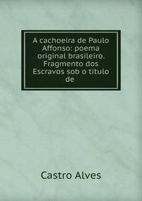A cachoeira de Paulo Affonso: poema original brasileiro. Fragmento dos Escravos sob o titulo de .
