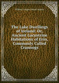 The Lake Dwellings of Ireland: Or, Ancient Lacustrine Habitations of Erin, Commonly Called Crannogs.