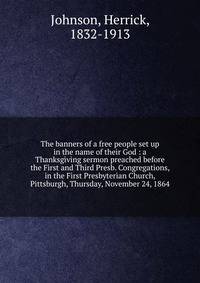 The banners of a free people set up in the name of their God : a Thanksgiving sermon preached before the First and Third Presb. Congregations, in the First Presbyterian Church, Pittsburgh, Thursday, November 24, 1864