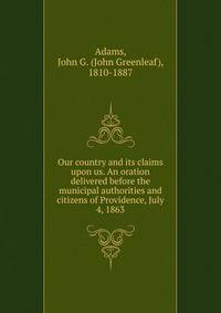Our country and its claims upon us. An oration delivered before the municipal authorities and citizens of Providence, July 4, 1863