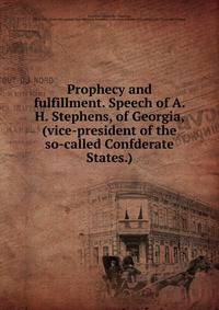 Prophecy and fulfillment. Speech of A. H. Stephens, of Georgia, (vice-president of the so-called Confderate States.)
