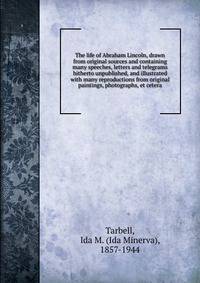 The life of Abraham Lincoln, drawn from original sources and containing many speeches, letters and telegrams hitherto unpublished, and illustrated with many reproductions from original paintings, photographs, et cetera