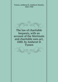 The law of charitable bequests, with an account of the Mortmain and charitable uses act, 1888. by Amherst D. Tyssen