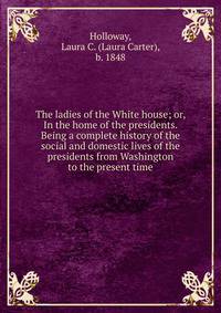 The ladies of the White house; or, In the home of the presidents. Being a complete history of the social and domestic lives of the presidents from Washington to the present time
